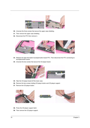 Page 7870Chapter 3
.
30.Unscrew the three screws that secure the upper case shielding.
31.Then remove the upper case shielding.
32.Disconnect the FFC then remove it.
33.Release the tape that fasten touchpad button board FFC. Then disconnect the FFC connecting to 
touchpad button board.
34.Unscrew the two screws that secure the CD player board.
35.Take the CD player board off the lower case.
36.Remove the two screws holding CD-player button and CD-player support.
37.Remove the CD-player button.
38.Press the...