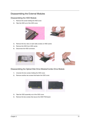 Page 81Chapter 373
Disassembling the External Modules
Disassembling the HDD Module
1.Remove the screw holding the HDD cover. 
2.Take the HDD out of the HDD cover.
3.Remove the four (two on each side) screws on HDD carrier. 
4.Remove the HDD from HDD carrier.
5.Disconnect the HDD connector.
Disassembling the Optical Disk Drive Module/Combo Drive Module
1.Unscrew the two screws holding the ODD cover.
2.Remove another two screws that fasten the ODD cover.
3.Take the ODD assembly out of the ODD cover.
4.Remove the...