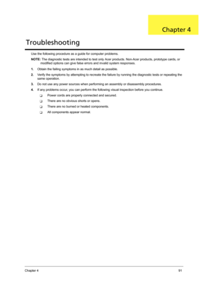 Page 101Chapter 491
Use the following procedure as a guide for computer problems.
NOTE: The diagnostic tests are intended to test only Acer products. Non-Acer products, prototype cards, or 
modified options can give false errors and invalid system responses.
1.Obtain the failing symptoms in as much detail as possible.
2.Verify the symptoms by attempting to recreate the failure by running the diagnostic tests or repeating the 
same operation.
3.Do not use any power sources when performing an assembly or...