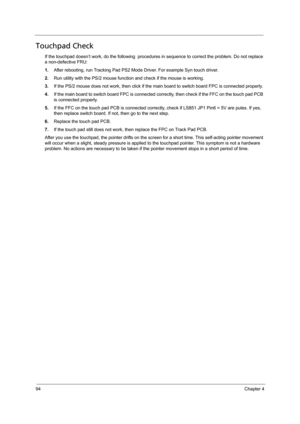 Page 10494Chapter 4
Touchpad Check
If the touchpad doesn’t work, do the following  procedures in sequence to correct the problem. Do not replace 
a non-defective FRU:
1.After rebooting, run Tracking Pad PS2 Mode Driver. For example Syn touch driver.
2.Run utility with the PS/2 mouse function and check if the mouse is working.
3.If the PS/2 mouse does not work, then click if the main board to switch board FPC is connected properly.
4.If the main board to switch board FPC is connected correctly, then check if the...