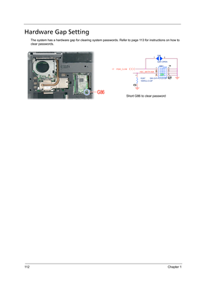 Page 12211 2Chapter 1
Hardware Gap Setting
The system has a hardware gap for clearing system passwords. Refer to page 113 for instructions on how to 
clear passwords. 
KBC_MATR I X0#PSW_CLR# 171234
5678
SW1
SW -DI P-4-2-U 2-GP
DY
21G86
GAP-OPEN
ON
1
2
R287
10KR2J-3-GP
Short G86 to clear password 