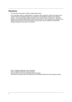 Page 4iv
Disclaimer
The information in this guide is subject to change without notice.
Acer Incorporated makes no representations or warranties, either expressed or implied, with respect to the 
contents hereof and specifically disclaims any warranties of merchantability or fitness for any particular 
purpose.  Any Acer Incorporated software described in this manual is sold or licensed as is.  Should the 
programs prove defective following their purchase, the buyer (and not  Acer Incorporated, its distributor,...