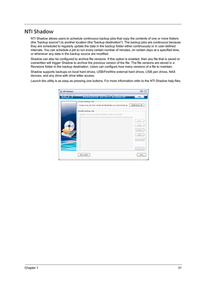 Page 41Chapter 131
NTI Shadow
NTI Shadow allows users to schedule continuous backup jobs that copy the contents of one or more folders 
(the backup source) to another location (the backup destination). The backup jobs are continuous because 
they are scheduled to regularly update the data in the backup folder either continuously or in user-defined 
intervals. You can schedule a job to run every certain number of minutes, on certain days at a specified time, 
or whenever any data in the backup source are...