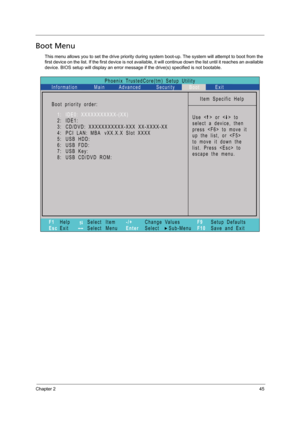 Page 55Chapter 245
Boot Menu
This menu allows you to set the drive priority during system boot-up. The system will attempt to boot from the 
first device on the list. If the first device is not available, it will continue down the list until it reaches an available 
device. BIOS setup will display an error message if the drive(s) specified is not bootable. 
Phoenix TrustedCore(tm) Setup Utility
Main
Item Specific Help
Useorto
select a device, then
presstomoveit
up the list, or 
to move it down the
list. Press...