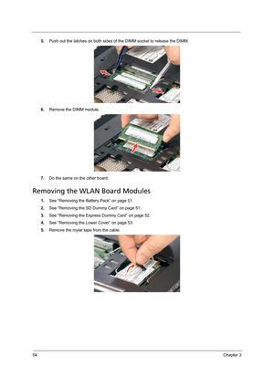 Page 6454Chapter 3
5.Push out the latches on both sides of the DIMM socket to release the DIMM. 
6.Remove the DIMM module. 
7.Do the same on the other board.
Removing the WLAN Board Modules
1.See “Removing the Battery Pack” on page 51.
2.See “Removing the SD Dummy Card” on page 51.
3.See “Removing the Express Dummy Card” on page 52.
4.See “Removing the Lower Cover” on page 53.
5.Remove the mylar tape from the cable.  