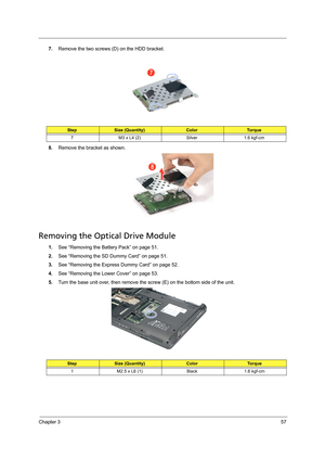 Page 67Chapter 357
7.Remove the two screws (D) on the HDD bracket. 
8.Remove the bracket as shown. 
Removing the Optical Drive Module
1.See “Removing the Battery Pack” on page 51.
2.See “Removing the SD Dummy Card” on page 51.
3.See “Removing the Express Dummy Card” on page 52.
4.See “Removing the Lower Cover” on page 53.
5.Turn the base unit over, then remove the screw (E) on the bottom side of the unit. 
StepSize (Quantity)ColorTo r q u e
7 M3 x L4 (2) Silver 1.6 kgf-cm
StepSize (Quantity)ColorTo r q u e
1...