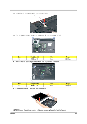 Page 79Chapter 369
18.Disconnect the cover switch cable from the mainboard. 
19.Turn the system over and remove the two screws (E) from the base of the unit. 
20.Remove the two screws (E) from the left and right hinge of the LCD module. 
21.Carefully remove the LCD module from the base unit. 
NOTE: Make sure the cables are routed well before connecting the cables back to the unit.
StepSize (Quantity)ColorTo r q u e
1~2 M2.5 x L6 (2) Black 3.0 kgf-cm
StepSize (Quantity)ColorTo r q u e
1~2 M2.5 x L6 (2) Black 3.0...