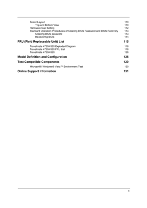 Page 9ix
Board Layout 110
Top and Bottom View  110
Hardware Gap Setting  112
Standard Operation Procedures of Clearing BIOS Password and BIOS Recovery  113
Clearing BIOS password  113
Recovering BIOS  114
FRU (Field Replaceable Unit) List  115
Travelmate 4720/4320 Exploded Diagram  116
Travelmate 4720/4320 FRU List  118
Travelmate 4720/4320  126
Model Definition and Configuration  126
Test Compatible Components  129
Microsoft® Windows® Vista™ Environment Test  130
Online Support Information  131 