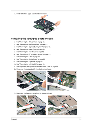 Page 81Chapter 371
13.Gently detach the upper case from the lower case. 
Removing the Touchpad Board Module
1.See “Removing the Battery Pack” on page 51.
2.See “Removing the SD Dummy Card” on page 51.
3.See “Removing the Express Dummy Card” on page 52.
4.See “Removing the Lower Cover” on page 53.
5.See “Removing the Fan Module” on page 60.
6.See “Removing the CPU Heatsink Module” on page 61.
7.See “Removing the CPU” on page 62.
8.See “Removing the Middle Cover” on page 64.
9.See “Removing the Keyboard” on page...