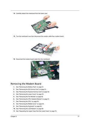 Page 87Chapter 377
14.Carefully detach the mainboard from the lower case.
15.Turn the mainboard over then disconnect the modem cable from modem board.  
16.Disconnect the modem board cable from the mainboard.
Removing the Modem Board 
1.See “Removing the Battery Pack” on page 51.
2.See “Removing the SD Dummy Card” on page 51.
3.See “Removing the Express Dummy Card” on page 52.
4.See “Removing the Lower Cover” on page 53.
5.See “Removing the Fan Module” on page 60.
6.See “Removing the CPU Heatsink Module” on...