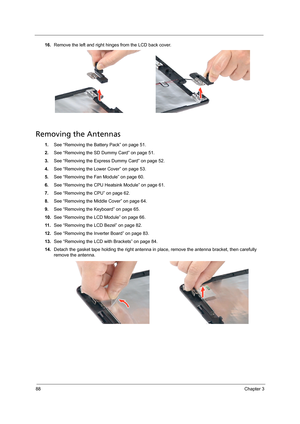 Page 9888Chapter 3
16.Remove the left and right hinges from the LCD back cover. 
Removing the Antennas 
1.See “Removing the Battery Pack” on page 51.
2.See “Removing the SD Dummy Card” on page 51.
3.See “Removing the Express Dummy Card” on page 52.
4.See “Removing the Lower Cover” on page 53.
5.See “Removing the Fan Module” on page 60.
6.See “Removing the CPU Heatsink Module” on page 61.
7.See “Removing the CPU” on page 62.
8.See “Removing the Middle Cover” on page 64.
9.See “Removing the Keyboard” on page 65....