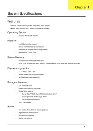 Page 11Chapter 11
System Specifications
Features
Below is a brief summary of the computer’s many feature:
NOTE: Items marked with * denote only selected models.
Operating System
•Genuine Windows® Vista™
Platform
•Intel® Celeron® processor*
•Mobile Intel® GL40 Express Chipset*
•Acer InviLink™ Nplify™ 802.11b/g/Draft-N*
•Acer InviLink™ 802.11b/g*
System Memory
•Dual-Channel DDR2 SDRAM support
•Up to 2 GB of DDR2 667 MHz memory, upgradeable to 4 GB using two soDIMM modules*
Display and graphics
•14.1 WXGA 1280 x...