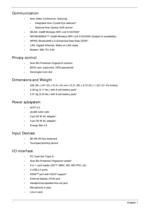 Page 122Chapter 1
Communication
•Acer Video Conference, featuring:
•Integrated Acer Crystal Eye webcam*
•Optional Acer Xpress VoIP phone*
•WLAN: Intel® Wireless WiFi Link 5100/5300*
•WiFIi®/WiMAX™: Intel® Wireless WiFi Link 5150/5350 (Subject to availability)
•WPAN: Bluetooth® 2.0+Enhanced Data Rate (EDR)*
•LAN: Gigabit Ethernet, Wake-on-LAN ready
•Modem: 56K ITU V.92
Privacy control 
•Acer Bio-Protection fingerprint solution
•BIOS user, supervisor, HDD passwords
•Kensington lock slot
Dimensions and Weight
•338...