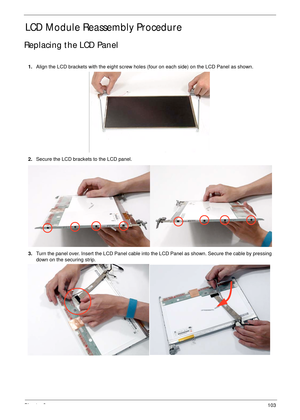 Page 113Chapter 3103
LCD Module Reassembly Procedure
Replacing the LCD Panel
1.Align the LCD brackets with the eight screw holes (four on each side) on the LCD Panel as shown.
2.Secure the LCD brackets to the LCD panel.
3.Turn the panel over. Insert the LCD Panel cable into the LCD Panel as shown. Secure the cable by pressing 
down on the securing strip. 