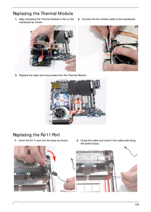 Page 119Chapter 3109
Replacing the Thermal Module
Replacing the RJ-11 Port
1.Align and place the Thermal Module in the on the 
mainboard as shown.2.Connect the fan module cable to the mainboard.
3.Replace the eight securing screws from the Thermal Module.
1.Insert the RJ-11 port into the base as shown.2.Grasp the cable and insert in the cable well along 
the bottom base. 