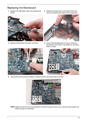 Page 121Chapter 3111
Replacing the Mainboard
1.Replace the USB cable under the mainboard as 
shown.2.Replace the power jack in the Lower Cover and 
secure by pressing the cable in the housing well.
3.Replace the Bluetooth connector as shown.4.Ensure that the Mainboard is face up. Place the 
Mainboard in the chassis, rear edge first, and press 
down to install.
5. Ensure the screw sockets are aligned. Replace the two securing screws as shown.
NOTE: Make sure the I/O ports are positioned correctly through the...