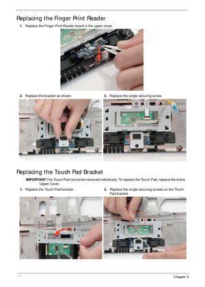 Page 12611 6Chapter 3
Replacing the Finger Print Reader
Replacing the Touch Pad Bracket
1.Replace the Finger Print Reader board in the upper cover.
2.Replace the bracket as shown.3.Replace the single securing screw.
IMPORTANT:The Touch Pad cannot be removed individually. To replace the Touch Pad, replace the entire 
Upper Cover.
1.Replace the Touch Pad bracket.2.Replace the single securing screws on the Touch 
Pad bracket. 