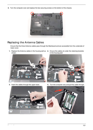 Page 131Chapter 3121
4.Turn the computer over and replace the two securing screws on the bottom of the chassis.
Replacing the Antenna Cables
Ensure that the three Antenna cables pass through the Mainboard and are accessible from the underside of 
lower cover.
1.Replace the Antenna cables in the housing well as 
shown.2.Ensure the cables sit under the retaining brackets 
in the housing well.
3.Insert the cables through the upper base.4.Turn the computer over and pull the cable through. 