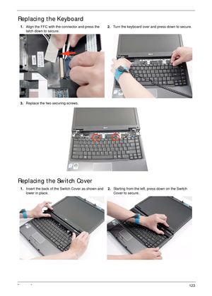 Page 133Chapter 3123
Replacing the Keyboard
Replacing the Switch Cover
1.Align the FFC with the connector and press the 
latch down to secure.2.Turn the keyboard over and press down to secure.
3.Replace the two securing screws.
1.Insert the back of the Switch Cover as shown and 
lower in place.2.Starting from the left, press down on the Switch 
Cover to secure. 