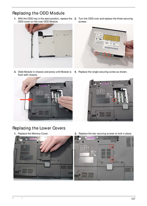 Page 137Chapter 3127
Replacing the ODD Module 
Replacing the Lower Covers
1.With the ODD tray in the eject position, replace the 
ODD cover on the new ODD Module.2.Turn the ODD over and replace the three securing 
screws.
3.Slide Module in chassis and press until Module is 
flush with chassis.4.Replace the single securing screw as shown.
1.Replace the Memory Cover.2.Replace the two securing screws to lock in place. 