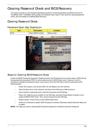 Page 163Chapter 2153
Clearing Password Check and BIOS Recovery
This section provide you the standard operating procedures of clearing password and BIOS recovery for 
TravelMate 4330. TravelMate 4330 provide one Hardware Open Gap on main board for clearing password 
check, and one Hotkey for enabling BIOS Recovery.
Clearing Password Check
Hardware Open Gap Description
Steps for Clearing BIOS Password Check
If users set BIOS Password (Supervisor Password and/or User Password) for a security reason, BIOS will ask...