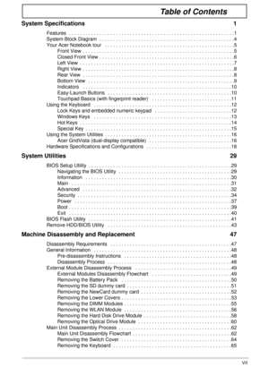 Page 7VII
Table of Contents
System Specifications  1
Features  . . . . . . . . . . . . . . . . . . . . . . . . . . . . . . . . . . . . . . . . . . . . . . . . . . . . . . . . . . . .1
System Block Diagram  . . . . . . . . . . . . . . . . . . . . . . . . . . . . . . . . . . . . . . . . . . . . . . . . .4
Your Acer Notebook tour   . . . . . . . . . . . . . . . . . . . . . . . . . . . . . . . . . . . . . . . . . . . . . . .5
Front View  . . . . . . . . . . . . . . . . . . . . . . . . . . . . . . . . . . . . . . ....