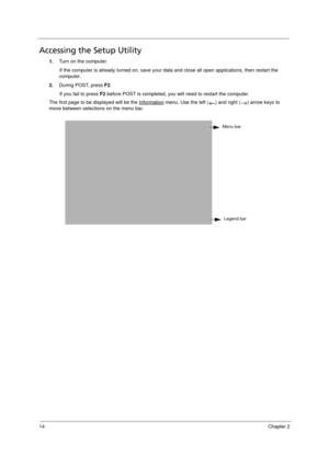 Page 2414Chapter 2
Accessing the Setup Utility
1.Turn on the computer. 
If the computer is already turned on, save your data and close all open applications, then restart the 
computer.
2.During POST, press F2.
If you fail to press F2 before POST is completed, you will need to restart the computer. 
The first page to be displayed will be the Information
 menu. Use the left ( ) and right ( ) arrow keys to 
move between selections on the menu bar. 
   
Menu bar
Legend bar
Acer TM 4520 SG.book  Page 14  Friday,...