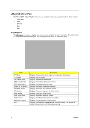 Page 2616Chapter 2
Setup Utility Menus
The PhoenixBIOS Setup Utility has five menus for configuring the various system functions. These include:
• Information
•Main
• Security
• Boot
• Exit
Information 
The Information menu screen displays a summary of your computer hardware information. These information 
are necessary for troubleshooting and may be required when asking for technical support. 
FieldDescription
CPU Type Displays the processor name, sequence number, and clock speed.
CPU Speed Displays the CPU...