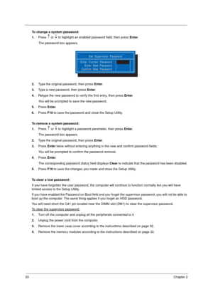 Page 3020Chapter 2
To change a system password:
1.Press   or   to highlight an enabled password field, then press Enter.  
The password box appears.
2.Type the original password, then press Enter.
3.Type a new password, then press Enter. 
4.Retype the new password to verify the first entry, then press Enter.
You will be prompted to save the new password.
5.Press Enter.
6.Press F10 to save the password and close the Setup Utility. 
To remove a system password: 
1.Press   or   to highlight a password parameter,...