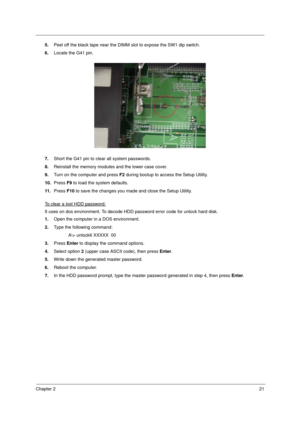 Page 31Chapter 221
5.Peel off the black tape near the DIMM slot to expose the SW1 dip switch.
6.Locate the G41 pin. 
7.Short the G41 pin to clear all system passwords. 
8.Reinstall the memory modules and the lower case cover. 
9.Turn on the computer and press F2 during bootup to access the Setup Utility. 
10.Press F9 to load the system defaults. 
11 .Press F10 to save the changes you made and close the Setup Utility. 
To clear a lost HDD password:
It uses on dos environment. To decode HDD password error code...