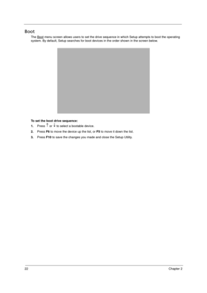 Page 3222Chapter 2
Boot
The Boot menu screen allows users to set the drive sequence in which Setup attempts to boot the operating 
system. By default, Setup searches for boot devices in the order shown in the screen below.
To set the boot drive sequence:
1.Press   or   to select a bootable device. 
2.Press F6 to move the device up the list, or F5 to move it down the list.
3.Press F10 to save the changes you made and close the Setup Utility. 
Acer TM 4520 SG.book  Page 22  Friday, June 22, 2007  5:43 PM 