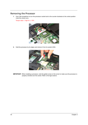 Page 5040Chapter 3
Removing the Processor      
1.Use a flat screwdriver to turn the processor socket lock to the counter-clockwise to the unlock position 
(note the unlock icon).
Torque value:  3 kgf-cm +/-15%
2.Hold the processor by its edges and remove it from its socket (U52).
IMPORTANT:  When installing a processor, note the golden arrow on the corner to make sure the processor is 
properly oriented over the socket. Refer to the figure above. 
Acer TM 4520 SG.book  Page 40  Friday, June 22, 2007  5:43 PM 