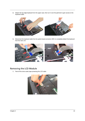 Page 53Chapter 343
2.Detach the top edge keyboard from the upper case, then turn it over the palmrest to gain access to the 
keyboard cable. 
3.Disconnect the keyboard cable from its system board connector (KB1) to completely detach the keyboard 
from the main unit. 
Removing the LCD Module       
1.Peel off the silver acetic tape protecting the LCD cable. 
Acer TM 4520 SG.book  Page 43  Friday, June 22, 2007  5:43 PM 