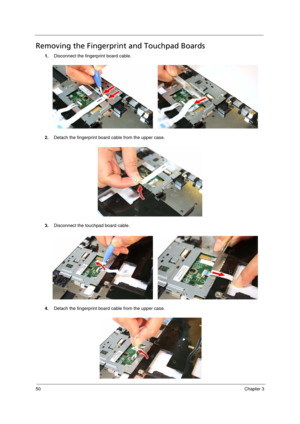 Page 6050Chapter 3
Removing the Fingerprint and Touchpad Boards             
1.Disconnect the fingerprint board cable. 
2.Detach the fingerprint board cable from the upper case.
3.Disconnect the touchpad board cable. 
4.Detach the fingerprint board cable from the upper case.
Acer TM 4520 SG.book  Page 50  Friday, June 22, 2007  5:43 PM 