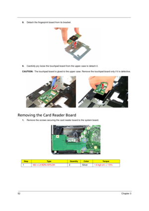 Page 6252Chapter 3
8.Detach the fingerprint board from its bracket. 
9.Carefully pry loose the touchpad board from the upper case to detach it.
CAUTION:  The touchpad board is glued to the upper case. Remove the touchpad board only if it is defective. 
Removing the Card Reader Board   
1.Remove the screws securing the card reader board to the system board.   
StepTy p e QuantityColorTo r q u e
1M2 x L3 BZN+NYLOK2 Silver1.6 kgf-cm +/-15% 
Acer TM 4520 SG.book  Page 52  Friday, June 22, 2007  5:43 PM 