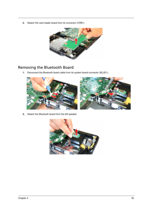 Page 63Chapter 353
2.Detach the card reader board from its connector (CRB1). 
Removing the Bluetooth Board   
1.Disconnect the Bluetooth board cable from its system board connector (BLUE1). 
2.Detach the Bluetooth board from the left speaker.
Acer TM 4520 SG.book  Page 53  Friday, June 22, 2007  5:43 PM 