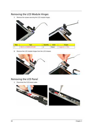 Page 7060Chapter 3
Removing the LCD Module Hinges       
1.Remove the screws securing the LCD module hinges. 
2.Remove the LCD module hinges from the LCD chassis. 
Removing the LCD Panel      
1.Disconnect the CCD board cable. 
StepTy p e QuantityColorTo r q u e
1M2.5 x L5 BZN+NYLOK2Black3 kgf-cm +/-15% 
Acer TM 4520 SG.book  Page 60  Friday, June 22, 2007  5:43 PM 