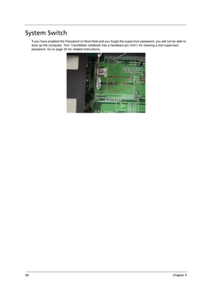 Page 9686Chapter 5
System Switch
If you have enabled the Password on Boot field and you forget the supervisor password, you will not be able to 
boot up the computer. Your TravelMate notebook has a hardware pin (G41) for clearing a lost supervisor 
password. Go to page 20 for related instructions. 
Acer TM 4520 SG.book  Page 86  Friday, June 22, 2007  5:43 PM 