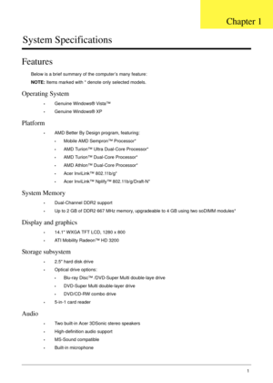 Page 11Chapter 11
System Specifications
Features
Below is a brief summary of the computer’s many feature:
NOTE: Items marked with * denote only selected models.
Operating System
•Genuine Windows® Vista™
•Genuine Windows® XP
Platform
•AMD Better By Design program, featuring:
•Mobile AMD Sempron™ Processor*
•AMD Turion™ Ultra Dual-Core Processor*
•AMD Turion™ Dual-Core Processor*
•AMD Athlon™ Dual-Core Processor*
•Acer InviLink™ 802.11b/g*
•Acer InviLink™ Nplify™ 802.11b/g/Draft-N*
System Memory
•Dual-Channel...