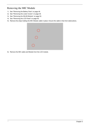 Page 10696Chapter 3
Removing the MIC Module
1.See “Removing the Battery Pack” on page 46.
2.See “Removing the Lower Covers” on page 49.
3.See “Removing the WLAN Module” on page 52.
4.See “Removing the LCD Panel” on page 92.
5.Remove the strips holding the MIC Module cable in place. Ensure the cable is free from obstructions.
6.Remove the MIC cable and Module from the LCD module. 