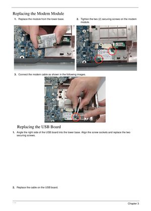 Page 116106Chapter 3
Replacing the Modem Module
Replacing the USB Board
1.Angle the right side of the USB board into the lower base. Align the screw sockets and replace the two 
securing screws.
2.Replace the cable on the USB board. 1.Replace the module from the lower base.2.Tighten the two (2) securing screws on the modem 
module.
3.Connect the modem cable as shown in the following images. 