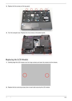 Page 123Chapter 311 3
3.Replace the five screws on the top panel.
4.Turn the computer over. Replace the nine screws on the bottom panel.
Replacing the LCD Module
1.Carefully align the LCD module over the hinge sockets and lower the module into the chassis. 
2.Replace the four securing screws (two on each side) securing the LCD module. 