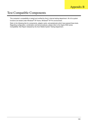 Page 173Appendix B163
Test Compatible Components
This computer’s compatibility is tested and verified by Acer’s internal testing department. All of its system 
functions are tested under Windows® XP Home, Windows® XP Pro environment. 
Refer to the following lists for components, adapter cards, and peripherals which have passed these tests. 
Regarding configuration, combination and test procedures, please refer to the Aspire 5530 series 
Compatibility Test Report released by the Acer Mobile System Testing...