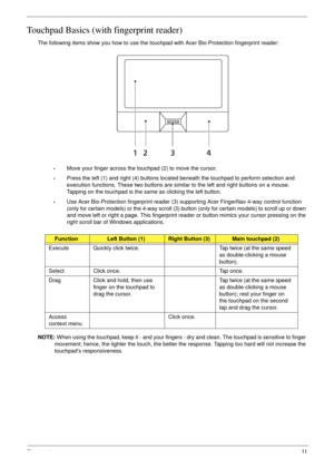 Page 21Chapter 111
Touchpad Basics (with fingerprint reader)
The following items show you how to use the touchpad with Acer Bio-Protection fingerprint reader:
•Move your finger across the touchpad (2) to move the cursor.
•Press the left (1) and right (4) buttons located beneath the touchpad to perform selection and 
execution functions. These two buttons are similar to the left and right buttons on a mouse. 
Tapping on the touchpad is the same as clicking the left button.
•Use Acer Bio-Protection fingerprint...