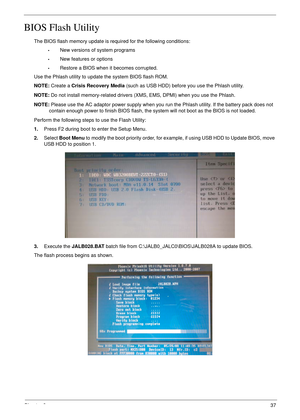 Page 47Chapter 237
BIOS Flash Utility
The BIOS flash memory update is required for the following conditions:
•New versions of system programs
•New features or options
•Restore a BIOS when it becomes corrupted. 
Use the Phlash utility to update the system BIOS flash ROM.
NOTE: Create a Crisis Recovery Media (such as USB HDD) before you use the Phlash utility.
NOTE: Do not install memory-related drivers (XMS, EMS, DPMI) when you use the Phlash.
NOTE: Please use the AC adaptor power supply when you run the Phlash...