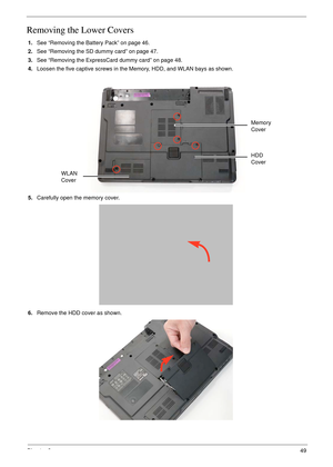 Page 59Chapter 349
Removing the Lower Covers
1.See “Removing the Battery Pack” on page 46.
2.See “Removing the SD dummy card” on page 47.
3.See “Removing the ExpressCard dummy card” on page 48.
4.Loosen the five captive screws in the Memory, HDD, and WLAN bays as shown.
   
5.Carefully open the memory cover. 
6.Remove the HDD cover as shown. 
HDD 
Cover Memory 
Cover
WLAN 
Cover 