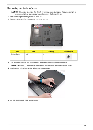 Page 69Chapter 359
Removing the Switch Cover
CAUTION: Using tools to remove the Switch Cover may cause damage to the outer casing. It is 
recommended that you use your hands to remove the Switch Cover.
1.See “Removing the Battery Pack” on page 46.
2.Locate and remove the five securing screws as shown.
3.Turn the computer over and open the LCD module fully to expose the Switch Cover.
IMPORTANT:The LCD module must be extended horizontally to remove the switch cover.
4.Starting from right to left, pry the right...