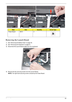 Page 73Chapter 363
Removing the Launch Board
1.See “Removing the Battery Pack” on page 46.
2.See “Removing the Keyboard” on page 61.
3.Disconnect the Launch Board cable from the mainboard.
4.Remove the two securing screws from the Launch Board.
NOTE: The right hand securing screw is shared by the Power Board.
StepSizeQuantityScrew Type
Power Board M2*3 2 