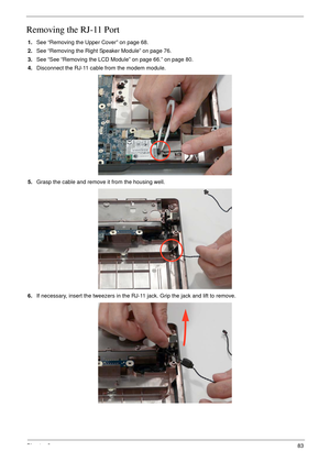 Page 93Chapter 383
Removing the RJ-11 Port
1.See “Removing the Upper Cover” on page 68.
2.See “Removing the Right Speaker Module” on page 76.
3.See “See “Removing the LCD Module” on page 66.” on page 80.
4.Disconnect the RJ-11 cable from the modem module.
5.Grasp the cable and remove it from the housing well.
6.If necessary, insert the tweezers in the RJ-11 jack. Grip the jack and lift to remove. 