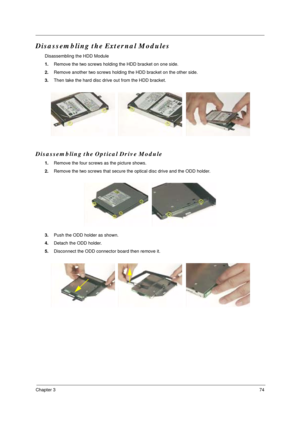 Page 81Chapter 374
Disassembling the External Modules
Disassembling the HDD Module
1.Remove the two screws holding the HDD bracket on one side.
2.Remove another two screws holding the HDD bracket on the other side.
3.Then take the hard disc drive out from the HDD bracket.
Disassembling the Optical Drive Module
1.Remove the four screws as the picture shows.
2.Remove the two screws that secure the optical disc drive and the ODD holder.
3.Push the ODD holder as shown.
4.Detach the ODD holder.
5.Disconnect the ODD...